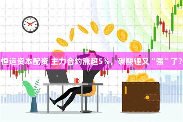 恒运资本配资 主力合约涨超5%，碳酸锂又“强”了？