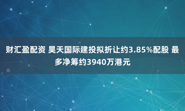 财汇盈配资 昊天国际建投拟折让约3.85%配股 最多净筹约3940万港元