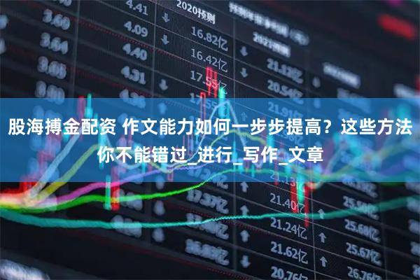 股海搏金配资 作文能力如何一步步提高？这些方法你不能错过_进行_写作_文章