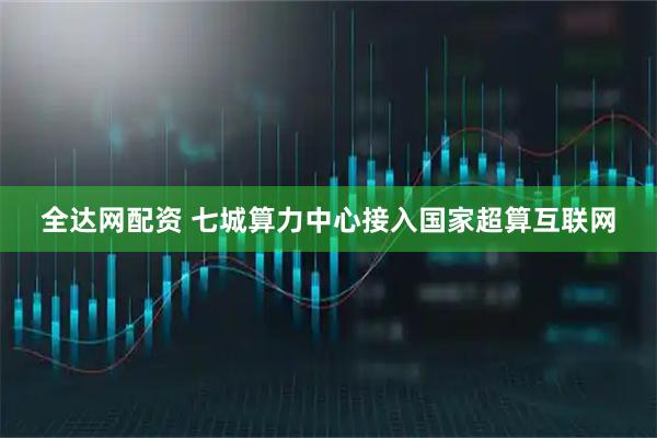 全达网配资 七城算力中心接入国家超算互联网