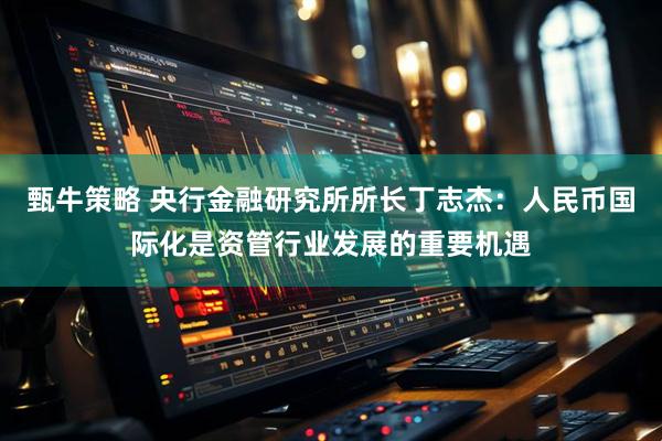 甄牛策略 央行金融研究所所长丁志杰：人民币国际化是资管行业发展的重要机遇