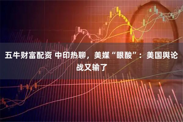 五牛财富配资 中印热聊，美媒“眼酸”：美国舆论战又输了