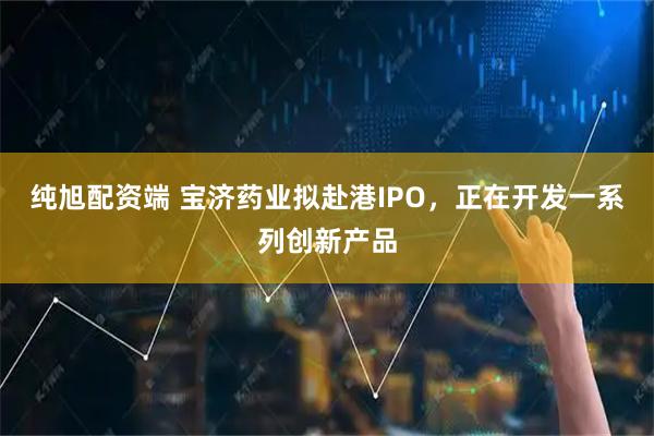 纯旭配资端 宝济药业拟赴港IPO，正在开发一系列创新产品