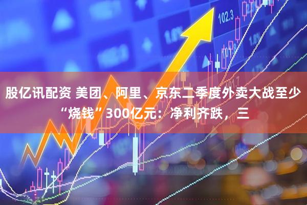 股亿讯配资 美团、阿里、京东二季度外卖大战至少“烧钱”300亿元：净利齐跌，三