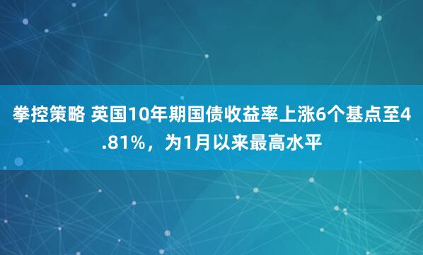 拳控策略 英国10年期国债收益率上涨6个基点至4.81%，为1月以来最高水平