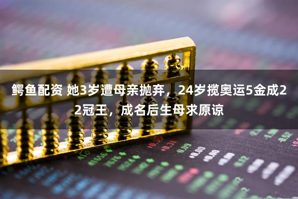 鳄鱼配资 她3岁遭母亲抛弃，24岁揽奥运5金成22冠王，成名后生母求原谅