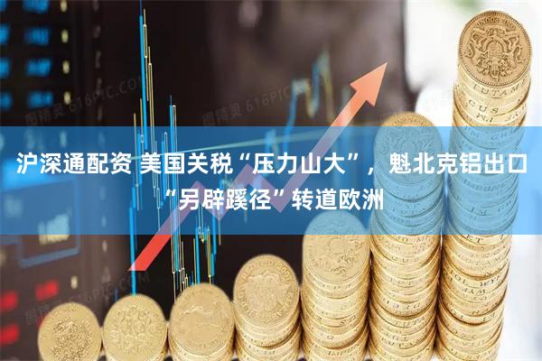 沪深通配资 美国关税“压力山大”，魁北克铝出口“另辟蹊径”转道欧洲