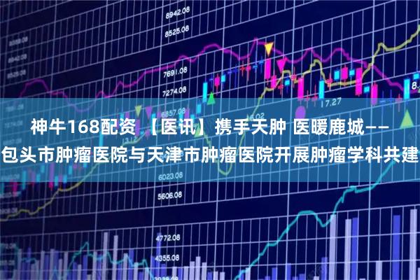 神牛168配资 【医讯】携手天肿 医暖鹿城——包头市肿瘤医院与天津市肿瘤医院开展肿瘤学科共建