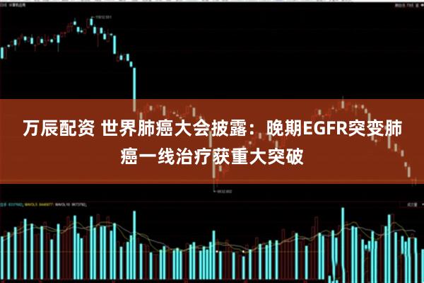 万辰配资 世界肺癌大会披露：晚期EGFR突变肺癌一线治疗获重大突破
