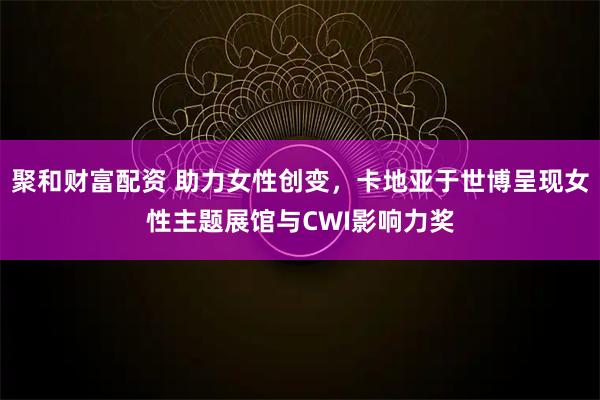 聚和财富配资 助力女性创变，卡地亚于世博呈现女性主题展馆与CWI影响力奖