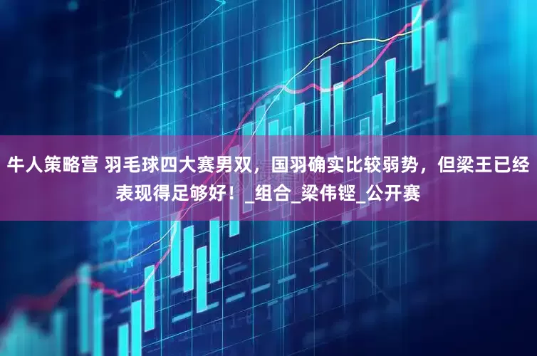 牛人策略营 羽毛球四大赛男双，国羽确实比较弱势，但梁王已经表现得足够好！_组合_梁伟铿_公开赛