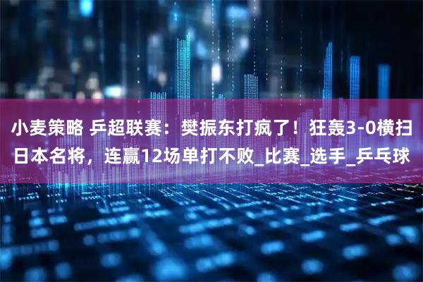 小麦策略 乒超联赛：樊振东打疯了！狂轰3-0横扫日本名将，连赢12场单打不败_比赛_选手_乒乓球