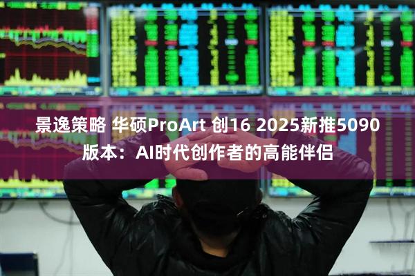 景逸策略 华硕ProArt 创16 2025新推5090版本：AI时代创作者的高能伴侣
