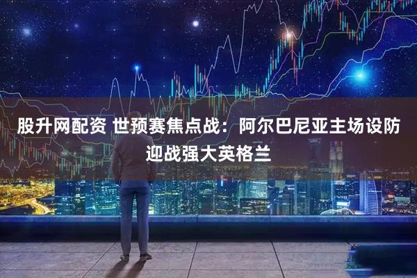 股升网配资 世预赛焦点战：阿尔巴尼亚主场设防迎战强大英格兰