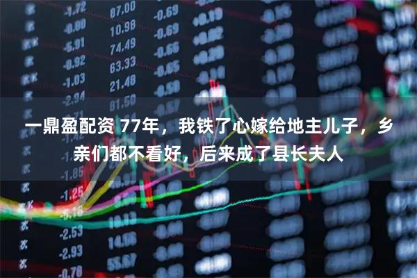 一鼎盈配资 77年，我铁了心嫁给地主儿子，乡亲们都不看好，后来成了县长夫人
