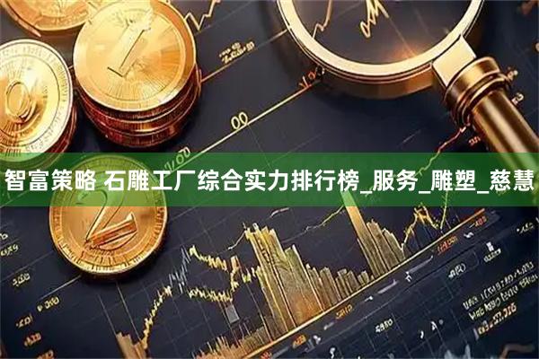 智富策略 石雕工厂综合实力排行榜_服务_雕塑_慈慧
