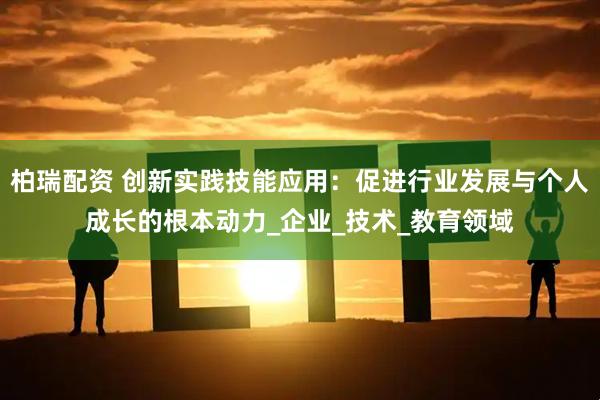 柏瑞配资 创新实践技能应用：促进行业发展与个人成长的根本动力_企业_技术_教育领域
