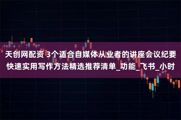 天创网配资 3个适合自媒体从业者的讲座会议纪要快速实用写作方法精选推荐清单_功能_飞书_小时