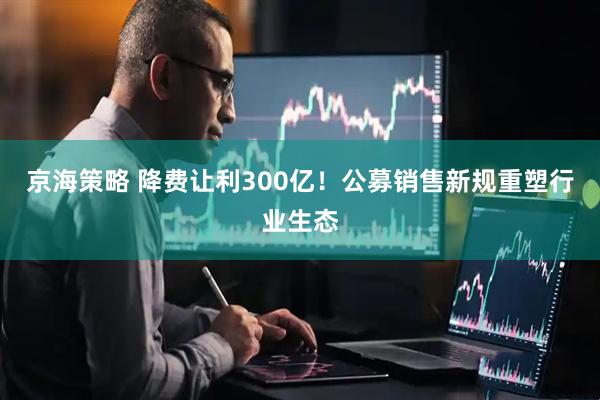 京海策略 降费让利300亿！公募销售新规重塑行业生态