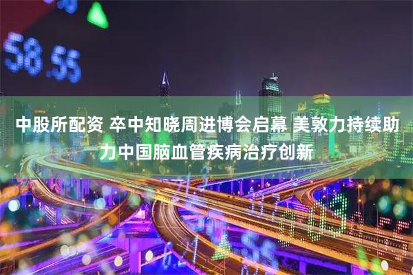 中股所配资 卒中知晓周进博会启幕 美敦力持续助力中国脑血管疾病治疗创新