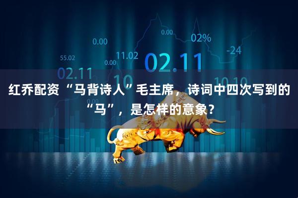 红乔配资 “马背诗人”毛主席，诗词中四次写到的“马”，是怎样的意象？
