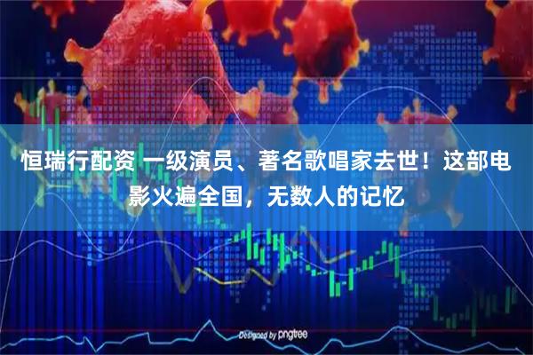 恒瑞行配资 一级演员、著名歌唱家去世！这部电影火遍全国，无数人的记忆